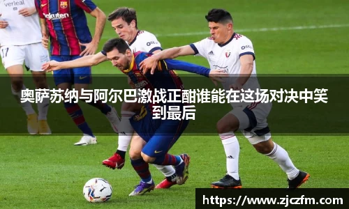 JN体育奥萨苏纳与阿尔巴激战正酣谁能在这场对决中笑到最后